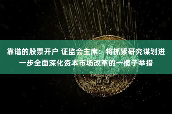 靠谱的股票开户 证监会主席：将抓紧研究谋划进一步全面深化资本市场改革的一揽子举措