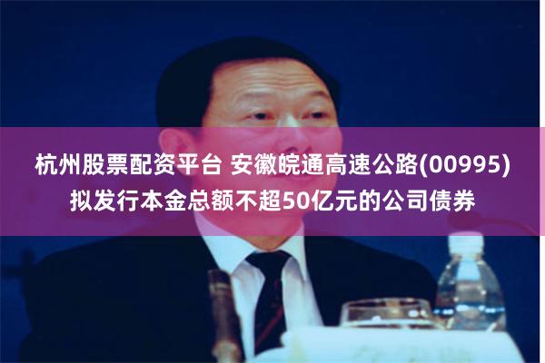 杭州股票配资平台 安徽皖通高速公路(00995)拟发行本金总额不超50亿元的公司债券