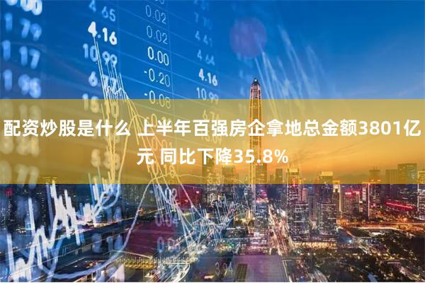 配资炒股是什么 上半年百强房企拿地总金额3801亿元 同比下降35.8%