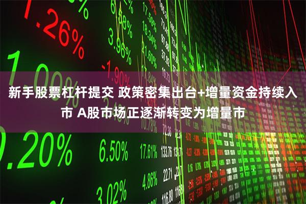 新手股票杠杆提交 政策密集出台+增量资金持续入市 A股市场正逐渐转变为增量市