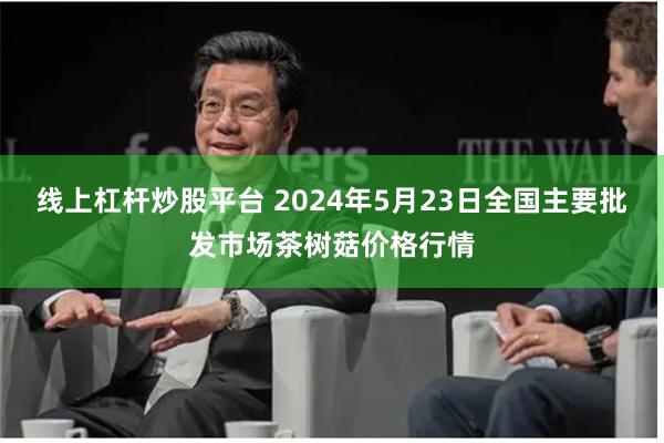 线上杠杆炒股平台 2024年5月23日全国主要批发市场茶树菇价格行情