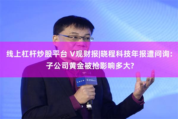 线上杠杆炒股平台 V观财报|晓程科技年报遭问询: 子公司黄金被抢影响多大?