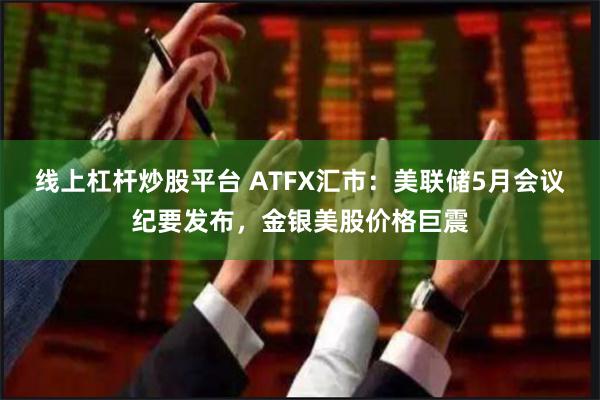 线上杠杆炒股平台 ATFX汇市：美联储5月会议纪要发布，金银美股价格巨震