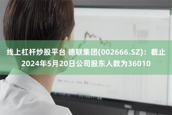 线上杠杆炒股平台 德联集团(002666.SZ)：截止2024年5月20日公司股东人数为36010