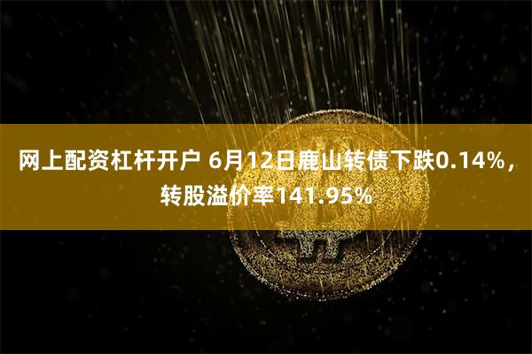 网上配资杠杆开户 6月12日鹿山转债下跌0.14%，转股溢价率141.95%