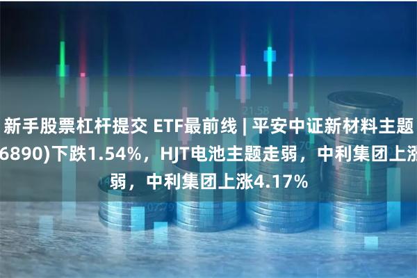 新手股票杠杆提交 ETF最前线 | 平安中证新材料主题ETF(516890)下跌1.54%，HJT电池主题走弱，中利集团上涨4.17%