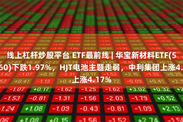 线上杠杆炒股平台 ETF最前线 | 华宝新材料ETF(516360)下跌1.97%，HJT电池主题走弱，中利集团上涨4.17%