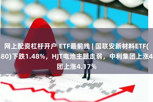 网上配资杠杆开户 ETF最前线 | 国联安新材料ETF(516480)下跌1.48%，HJT电池主题走弱，中利集团上涨4.17%