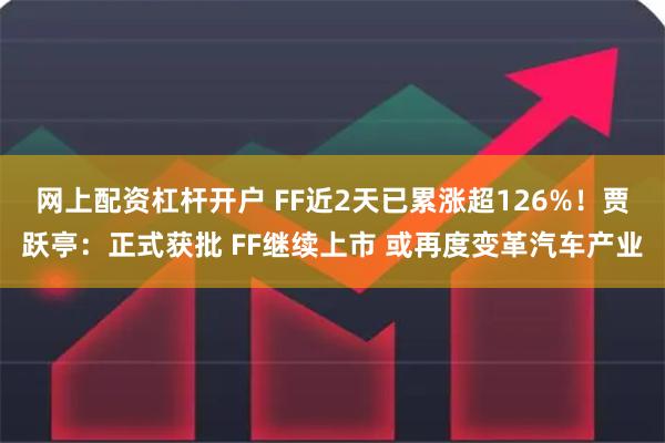 网上配资杠杆开户 FF近2天已累涨超126%！贾跃亭：正式获批 FF继续上市 或再度变革汽车产业