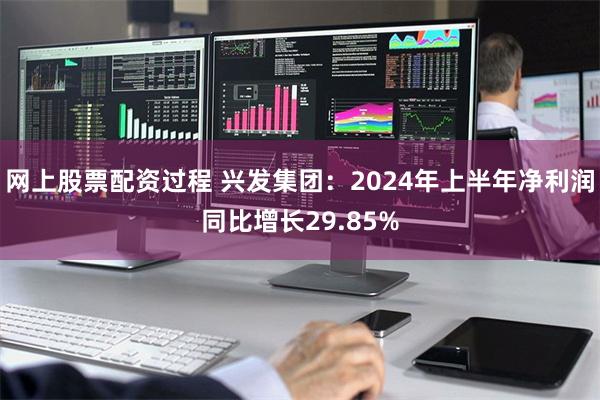 网上股票配资过程 兴发集团：2024年上半年净利润同比增长29.85%