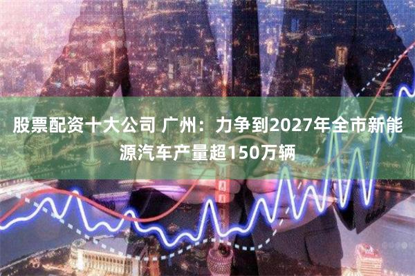 股票配资十大公司 广州：力争到2027年全市新能源汽车产量超150万辆