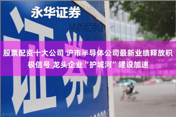 股票配资十大公司 沪市半导体公司最新业绩释放积极信号 龙头企业“护城河”建设加速