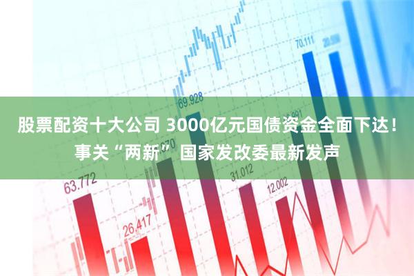 股票配资十大公司 3000亿元国债资金全面下达！事关“两新” 国家发改委最新发声