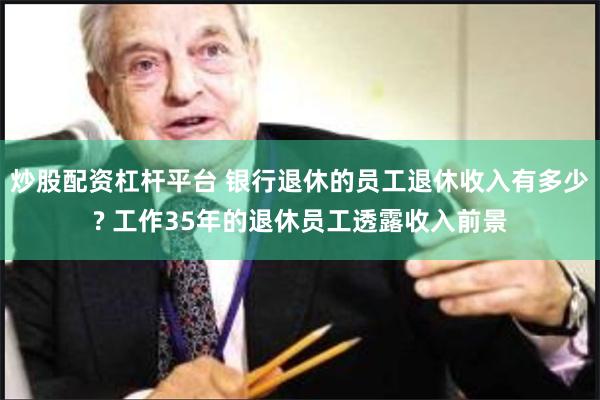 炒股配资杠杆平台 银行退休的员工退休收入有多少? 工作35年