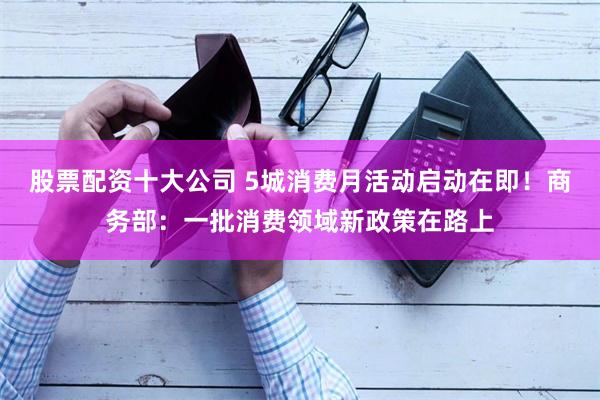 股票配资十大公司 5城消费月活动启动在即！商务部：一批消费领域新政策在路上