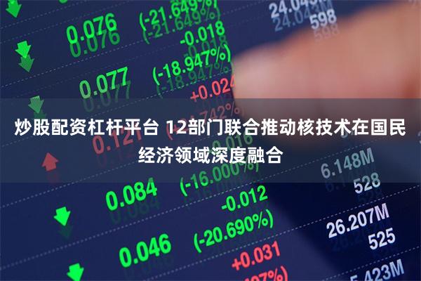 炒股配资杠杆平台 12部门联合推动核技术在国民经济领域深度融合