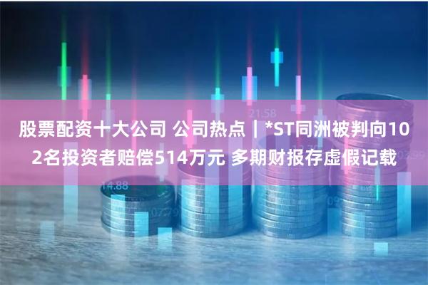 股票配资十大公司 公司热点｜*ST同洲被判向102名投资者赔偿514万元 多期财报存虚假记载