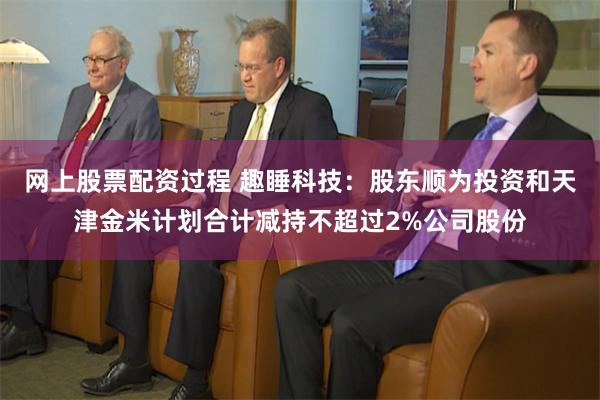 网上股票配资过程 趣睡科技：股东顺为投资和天津金米计划合计减持不超过2%公司股份