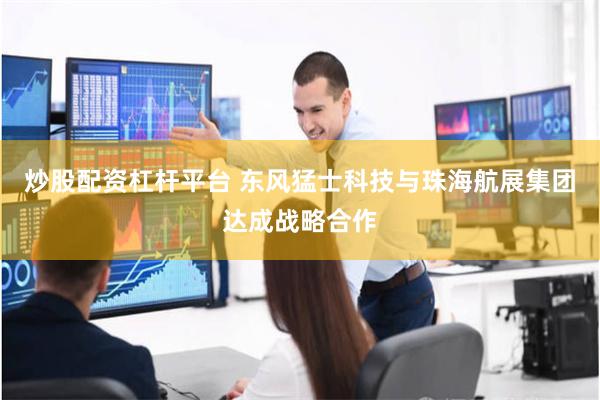 炒股配资杠杆平台 东风猛士科技与珠海航展集团达成战略合作