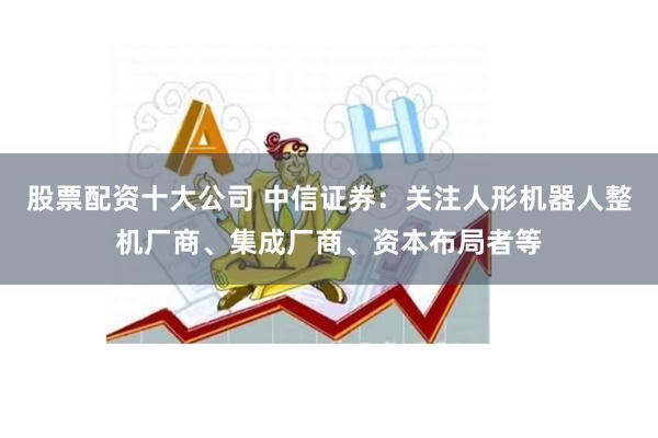 股票配资十大公司 中信证券：关注人形机器人整机厂商、集成厂商、资本布局者等
