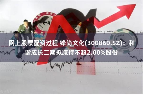 网上股票配资过程 锋尚文化(300860.SZ)：和谐成长二期拟减持不超2.00%股份