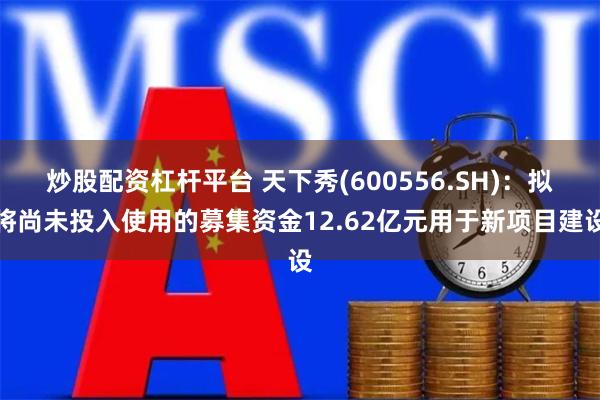 炒股配资杠杆平台 天下秀(600556.SH)：拟将尚未投入使用的募集资金12.62亿元用于新项目建设