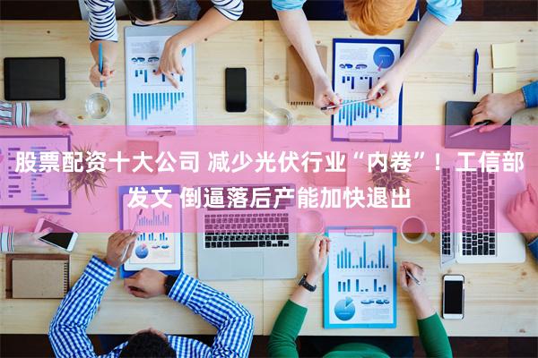 股票配资十大公司 减少光伏行业“内卷”！工信部发文 倒逼落后产能加快退出