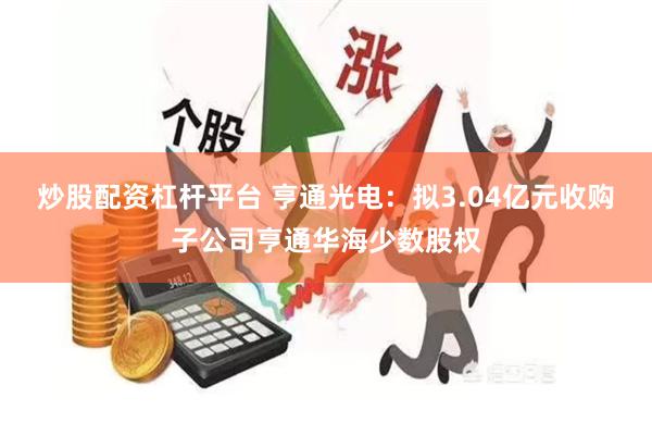 炒股配资杠杆平台 亨通光电：拟3.04亿元收购子公司亨通华海少数股权