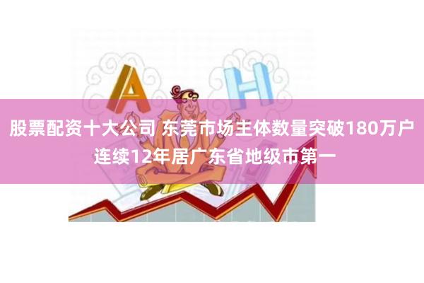 股票配资十大公司 东莞市场主体数量突破180万户 连续12年居广东省地级市第一