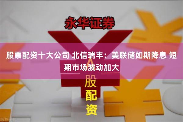股票配资十大公司 北信瑞丰：美联储如期降息 短期市场波动加大