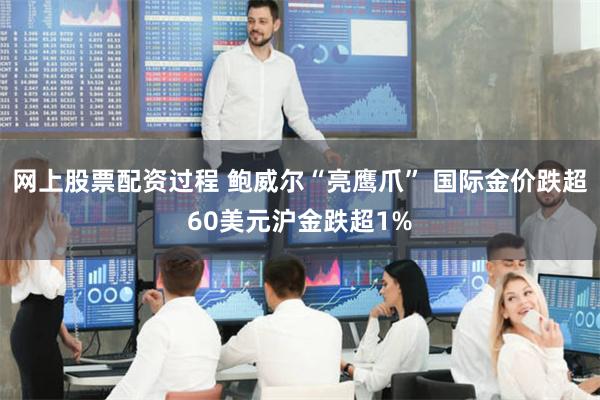 网上股票配资过程 鲍威尔“亮鹰爪” 国际金价跌超60美元