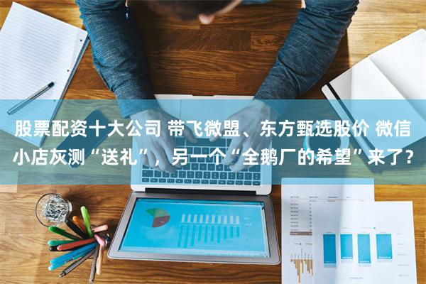 股票配资十大公司 带飞微盟、东方甄选股价 微信小店灰测“送礼”，另一个“全鹅厂的希望”来了？