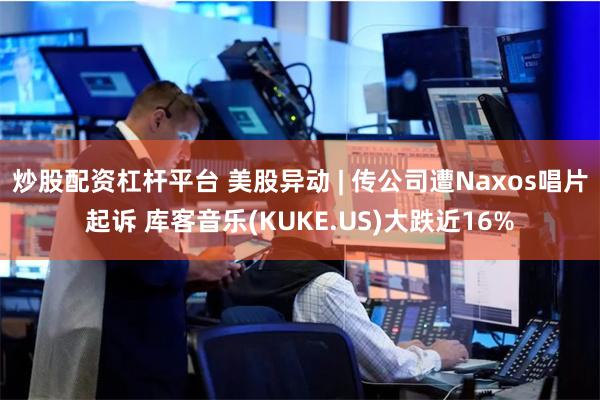 炒股配资杠杆平台 美股异动 | 传公司遭Naxos唱片起