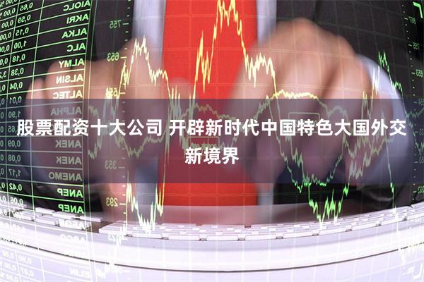 股票配资十大公司 开辟新时代中国特色大国外交新境界