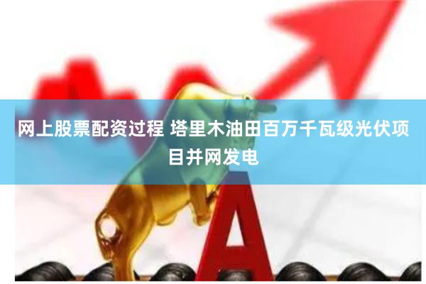 网上股票配资过程 塔里木油田百万千瓦级光伏项目并网发电