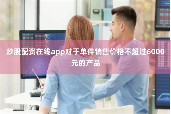 炒股配资在线app对于单件销售价格不超过6000元的产品