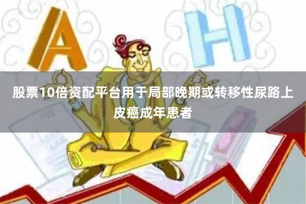 股票10倍资配平台用于局部晚期或转移性尿路上皮癌成年患者