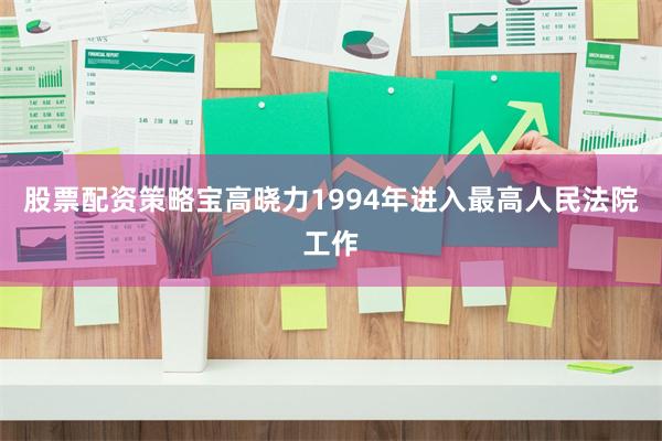 股票配资策略宝高晓力1994年进入最高人民法院工作