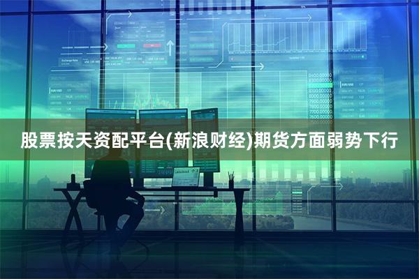 股票按天资配平台(新浪财经)期货方面弱势下行